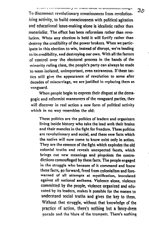 To disconnect revolutionary consciousness from revolution- izing nctivity, 1o build consciousness with political agitation and cducational issue-making alone is idealistic rather than materialist. The effect has been reformism rather than revo- lution. When any election is held it will fortfy rather than destroy the credibility of the power brokers. When we partic-  tead of disrupt, we’re lending iy, and destroying our own. With all the factors of control aver the electoral pracess in the hands of the minority ruling cless, the people’s party can always be made. 10 seem isolated, unimportant, even extraneous. If these tac- tics still give the appearance of revolution to some after decades of miscarriage, we are justified in replacing them as vanguard.  When people begin to express their disgust at the dema- gogic and reformist maneuvers of the vanguard parties, thev will discover in real action a new form of political activity which in no way resembles the old:  These politics are the politics of leaders and organizers living inside history who take the lend with thelr brains and their muscles in the fight for freedom. These politics are revolutionary and social, and these new facts which the native will now come to know exist only in action. ‘They are the essence of the fight which explodes the old colonial truths and reveals unexpected facets, which brings out new meanings and pinpoints the contra- dictions camoufiaged by these facts. The people engaged in the struggle who because of it command and know these facts, po forward, freed from colonialism and fore- warned of all attempts at mystification, inoculated against all national anthems. Violence alone, violence committed by the people, violence organized and edu- eated by its lenders, makes it possible for the masses to understand social truths and gives the key to them. Without that struggle, without that knowledge of the practice of action, there’s nothing but a fancy-dress parade and the blare of the trampets. There’s nothing  30 